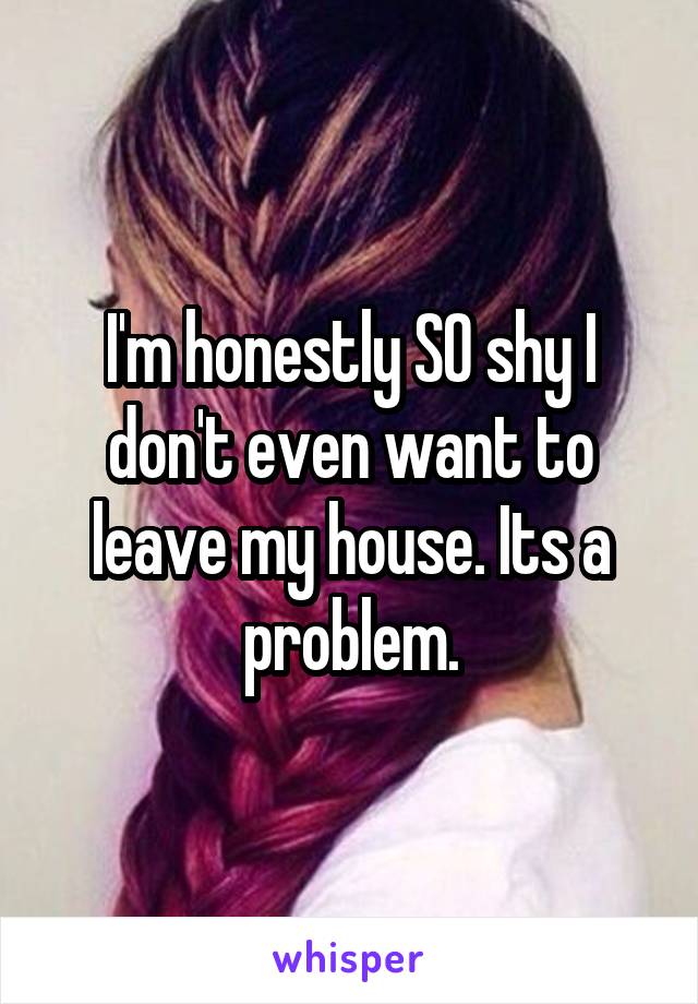 I'm honestly SO shy I don't even want to leave my house. Its a problem.