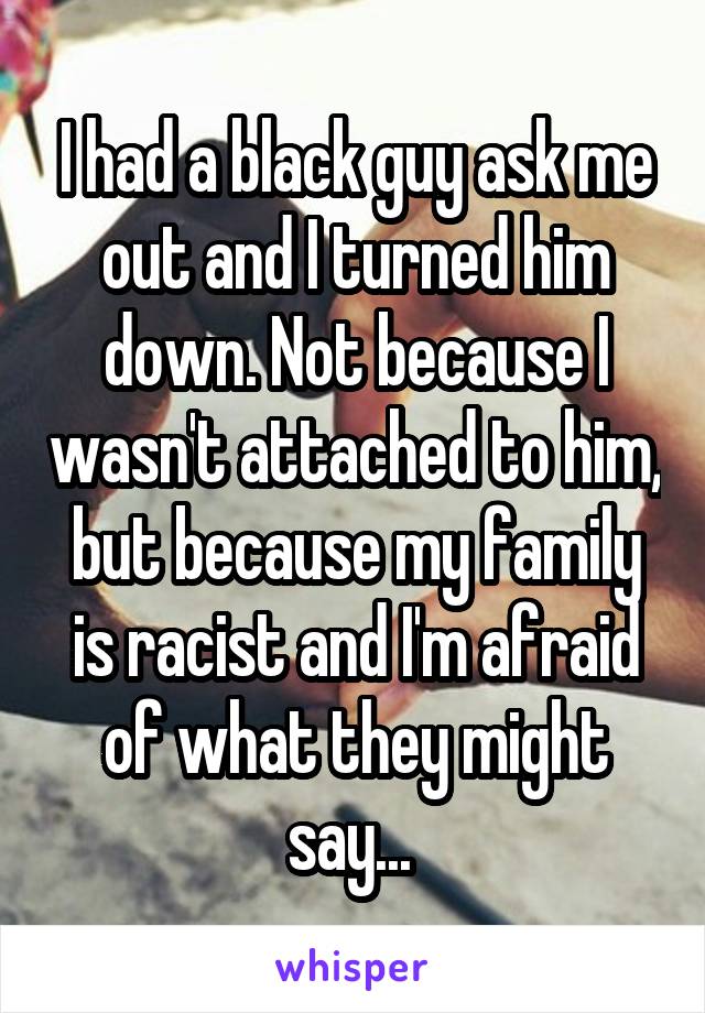 I had a black guy ask me out and I turned him down. Not because I wasn't attached to him, but because my family is racist and I'm afraid of what they might say... 