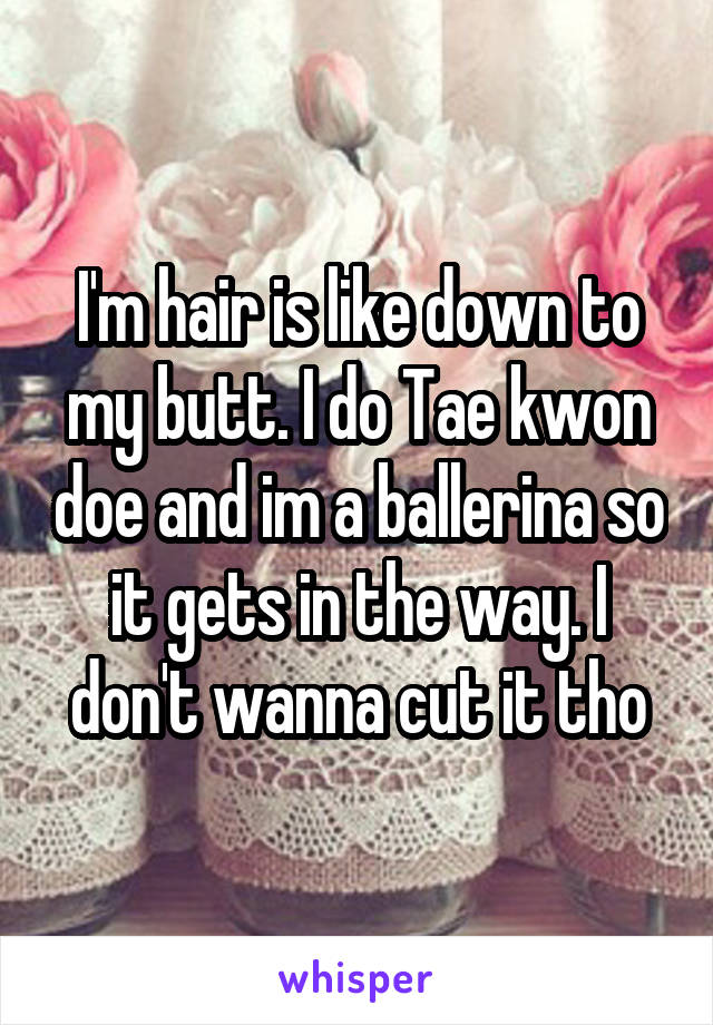 I'm hair is like down to my butt. I do Tae kwon doe and im a ballerina so it gets in the way. I don't wanna cut it tho