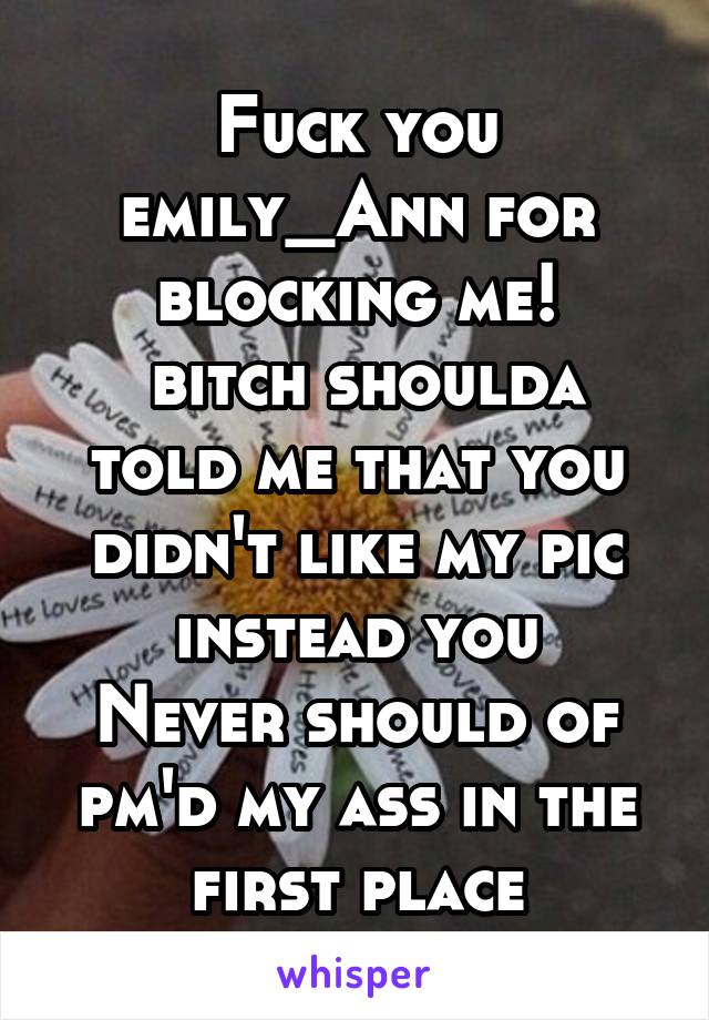 Fuck you emily_Ann for blocking me!
 bitch shoulda told me that you didn't like my pic instead you
Never should of pm'd my ass in the first place