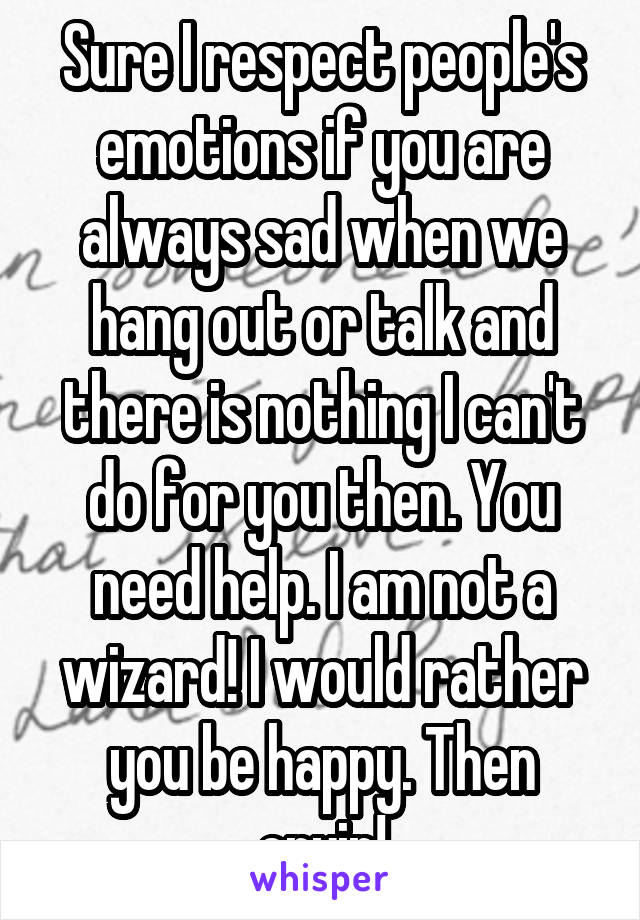 Sure I respect people's emotions if you are always sad when we hang out or talk and there is nothing I can't do for you then. You need help. I am not a wizard! I would rather you be happy. Then cryin!