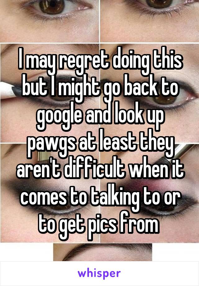 I may regret doing this but I might go back to google and look up pawgs at least they aren't difficult when it comes to talking to or to get pics from 