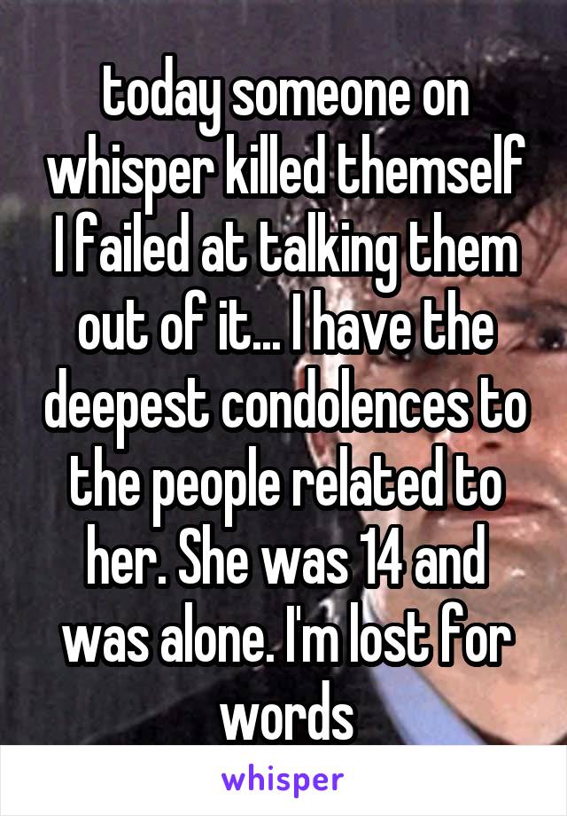 today someone on whisper killed themself I failed at talking them out of it... I have the deepest condolences to the people related to her. She was 14 and was alone. I'm lost for words