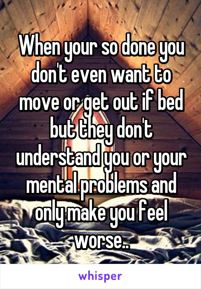 When your so done you don't even want to move or get out if bed but they don't understand you or your mental problems and only make you feel worse..