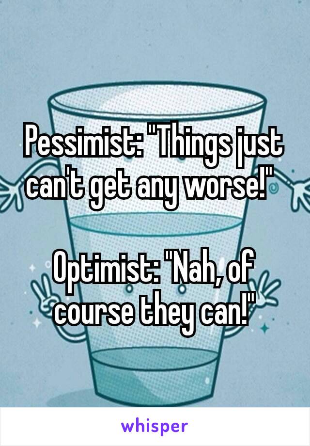 Pessimist: "Things just can't get any worse!" 

Optimist: "Nah, of course they can!"