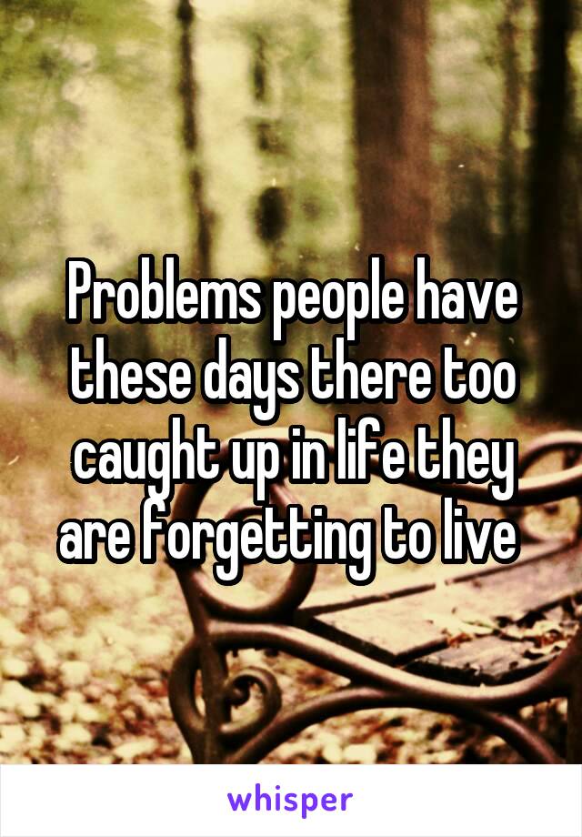 Problems people have these days there too caught up in life they are forgetting to live 