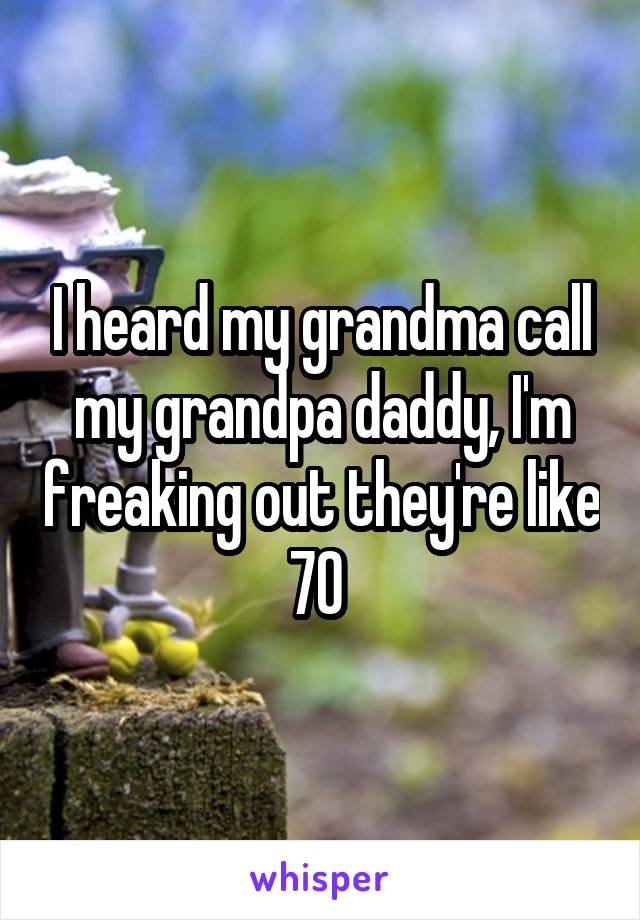 I heard my grandma call my grandpa daddy, I'm freaking out they're like 70 