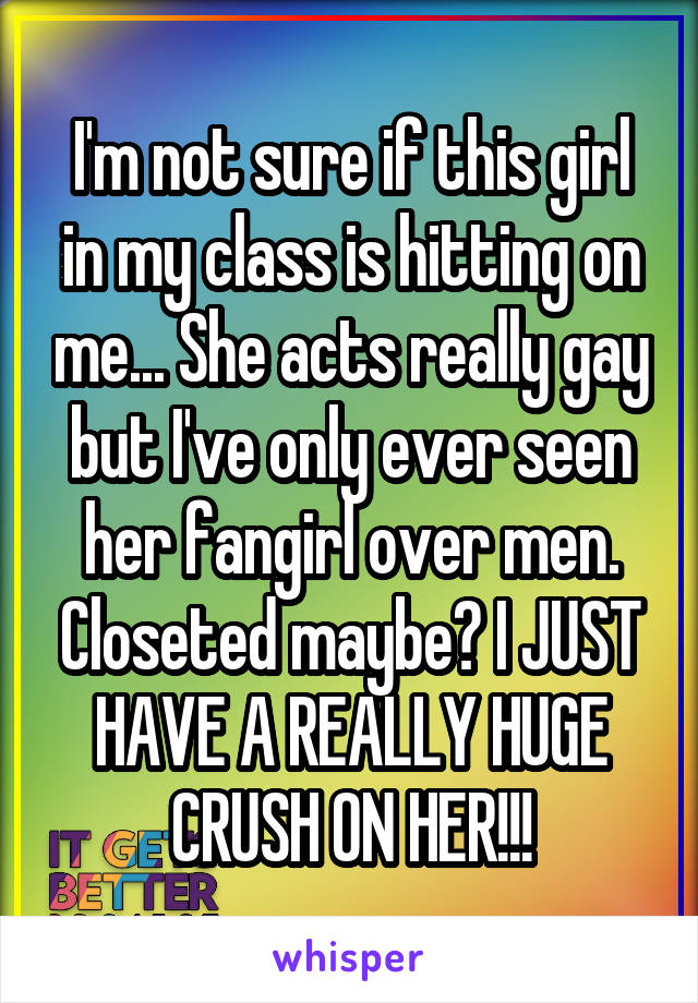 I'm not sure if this girl in my class is hitting on me... She acts really gay but I've only ever seen her fangirl over men. Closeted maybe? I JUST HAVE A REALLY HUGE CRUSH ON HER!!!