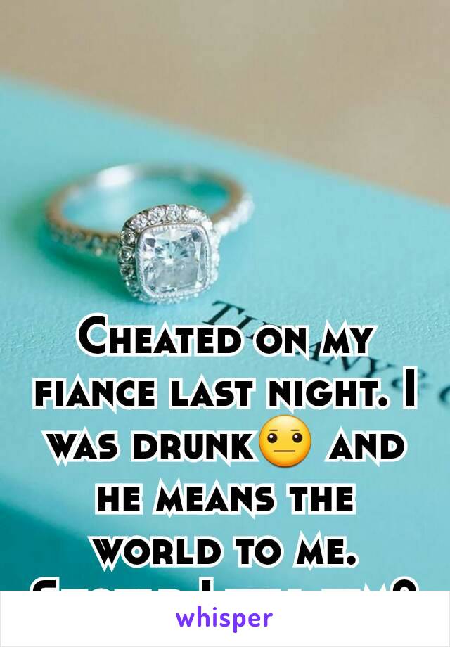 Cheated on my fiance last night. I was drunk😐 and he means the world to me. Should I tell him?