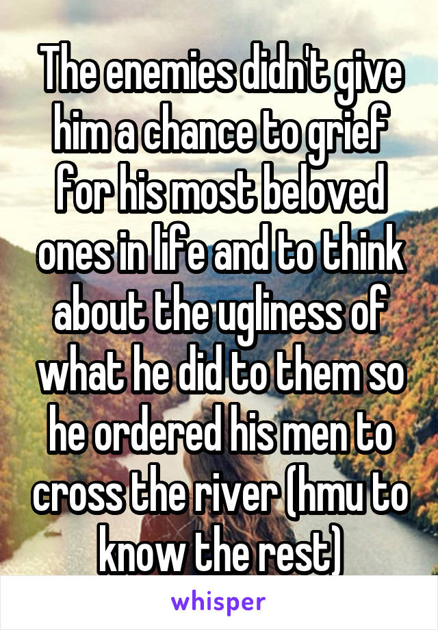 The enemies didn't give him a chance to grief for his most beloved ones in life and to think about the ugliness of what he did to them so he ordered his men to cross the river (hmu to know the rest)