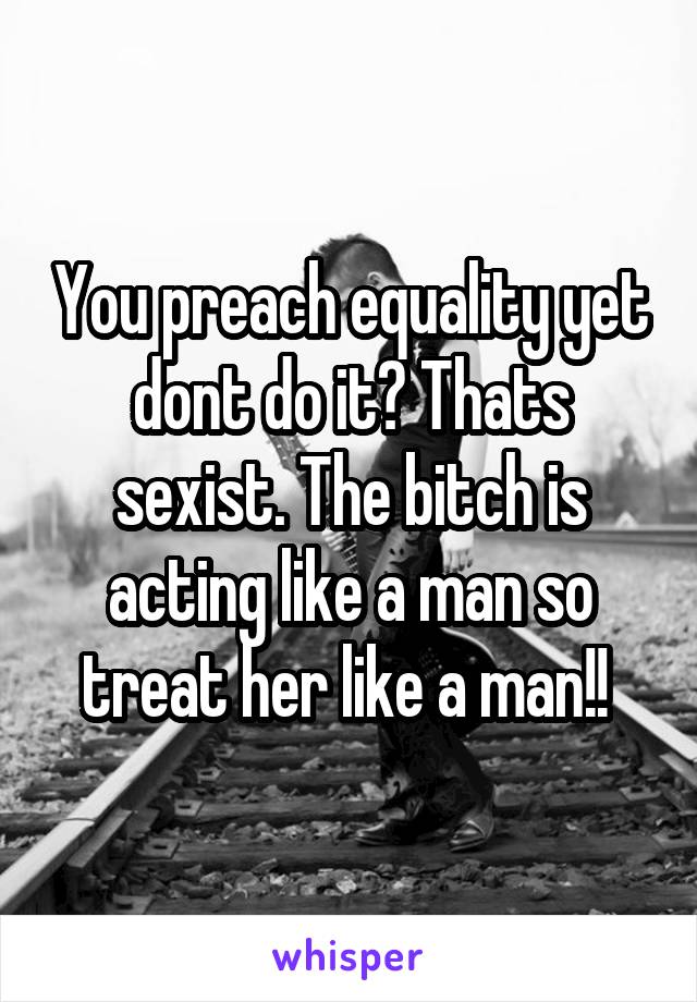 You preach equality yet dont do it? Thats sexist. The bitch is acting like a man so treat her like a man!! 