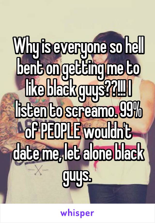 Why is everyone so hell bent on getting me to like black guys??!!! I listen to screamo. 99% of PEOPLE wouldn't date me, let alone black guys. 