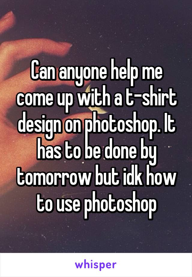 Can anyone help me come up with a t-shirt design on photoshop. It has to be done by tomorrow but idk how to use photoshop