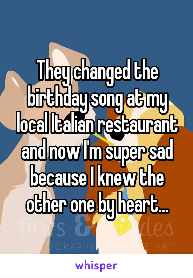 They changed the birthday song at my local Italian restaurant and now I'm super sad because I knew the other one by heart...