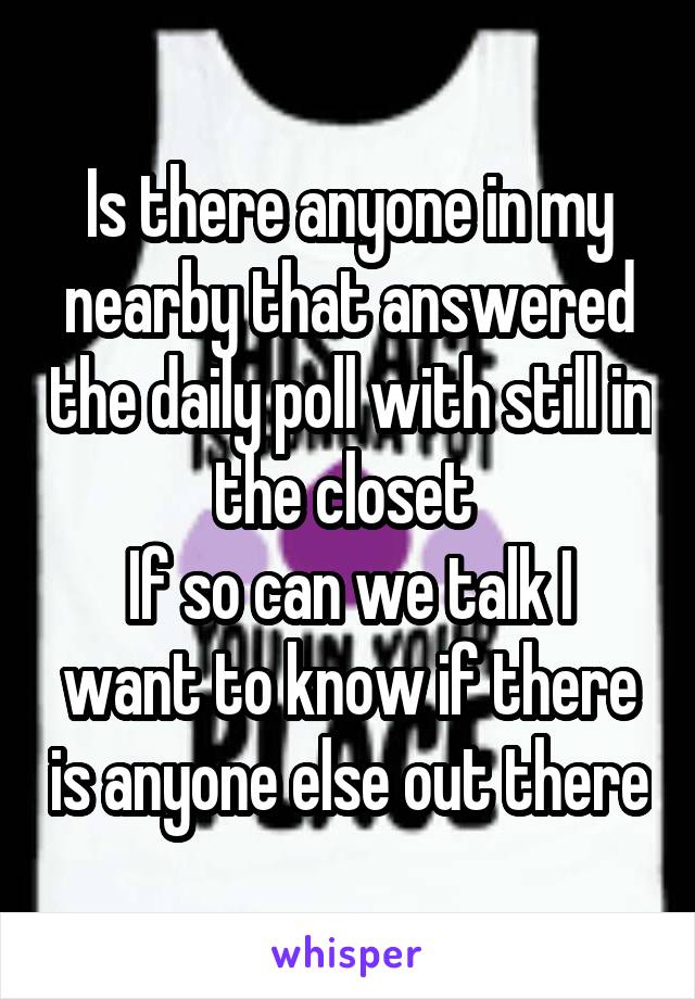 Is there anyone in my nearby that answered the daily poll with still in the closet 
If so can we talk I want to know if there is anyone else out there