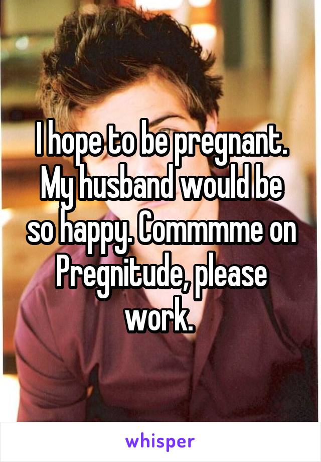 I hope to be pregnant.
My husband would be so happy. Commmme on Pregnitude, please work. 