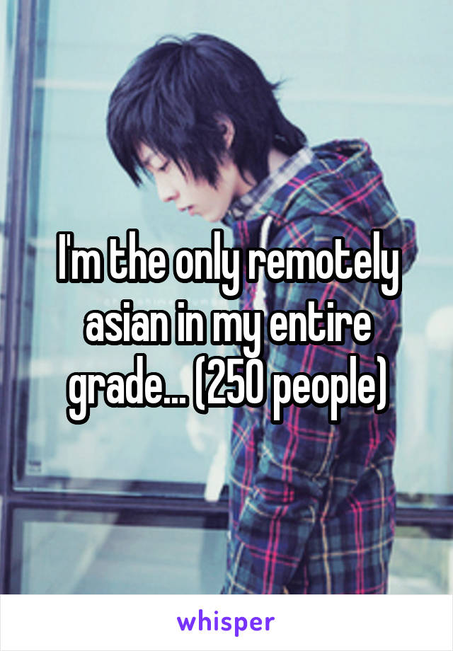 I'm the only remotely asian in my entire grade... (250 people)
