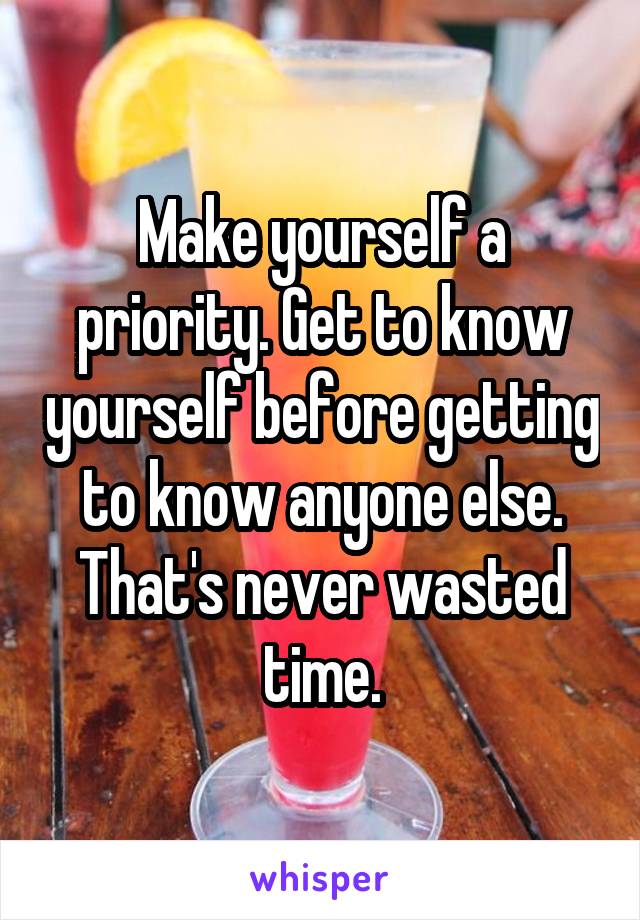 Make yourself a priority. Get to know yourself before getting to know anyone else. That's never wasted time.