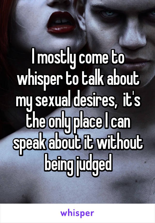 I mostly come to whisper to talk about my sexual desires,  it's the only place I can speak about it without being judged