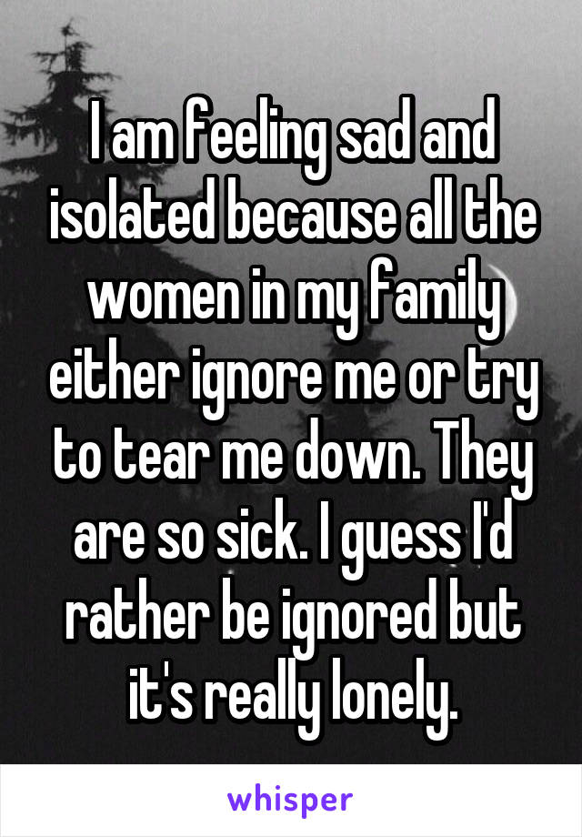 I am feeling sad and isolated because all the women in my family either ignore me or try to tear me down. They are so sick. I guess I'd rather be ignored but it's really lonely.