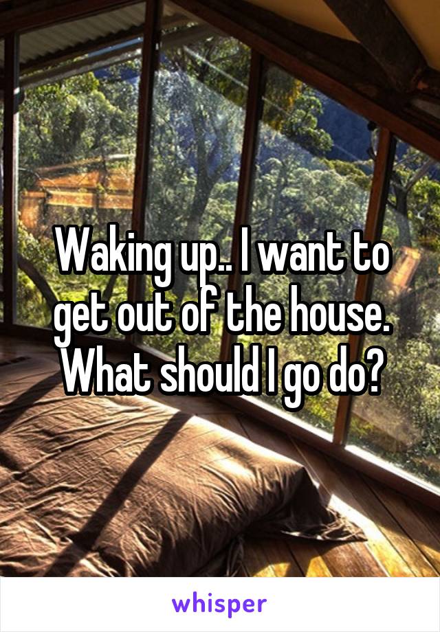 Waking up.. I want to get out of the house. What should I go do?