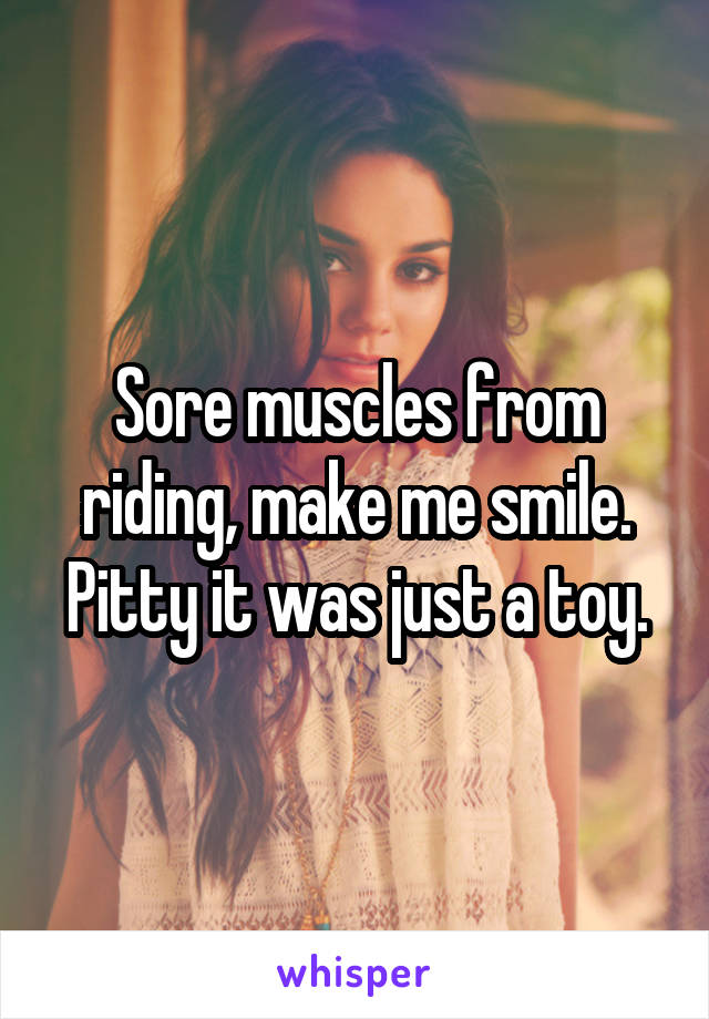 Sore muscles from riding, make me smile.
Pitty it was just a toy.