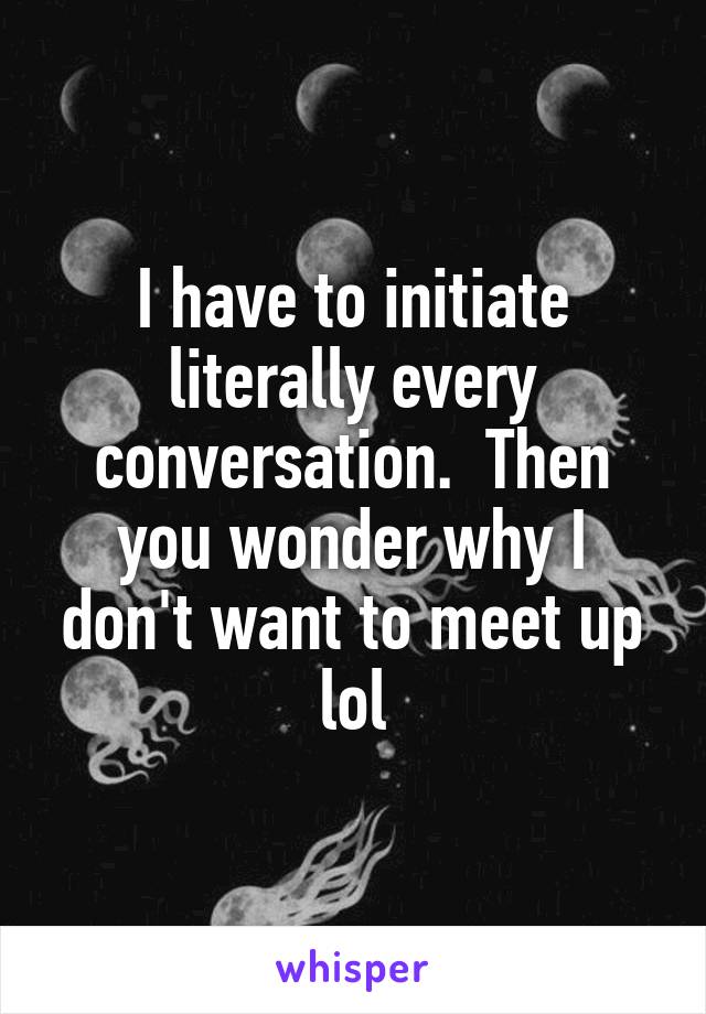 I have to initiate literally every conversation.  Then you wonder why I don't want to meet up lol