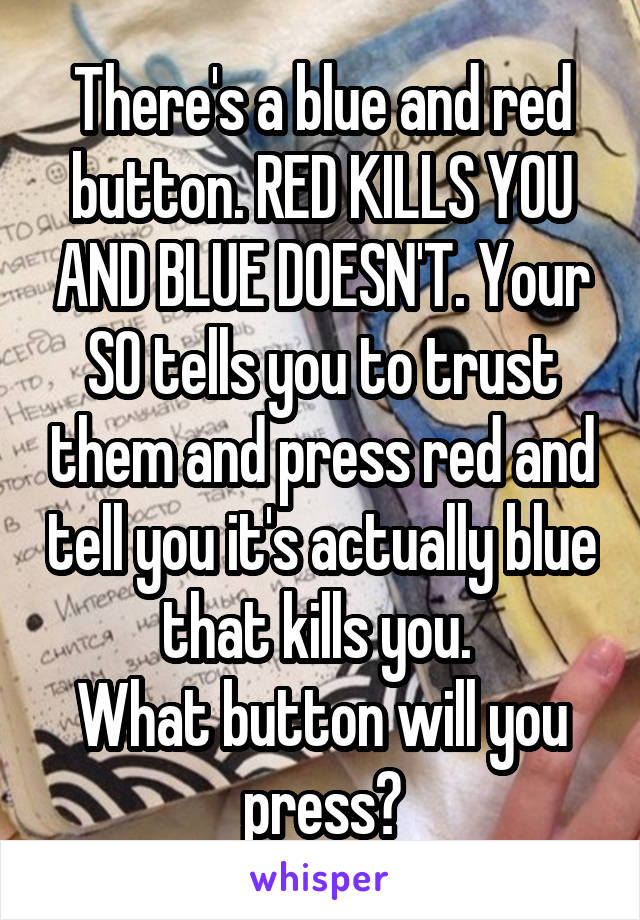 There's a blue and red button. RED KILLS YOU AND BLUE DOESN'T. Your SO tells you to trust them and press red and tell you it's actually blue that kills you. 
What button will you press?