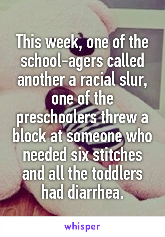 This week, one of the school-agers called another a racial slur, one of the preschoolers threw a block at someone who needed six stitches and all the toddlers had diarrhea.