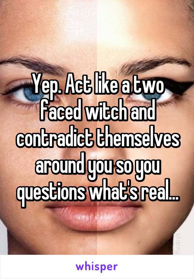 Yep. Act like a two faced witch and contradict themselves around you so you questions what's real...