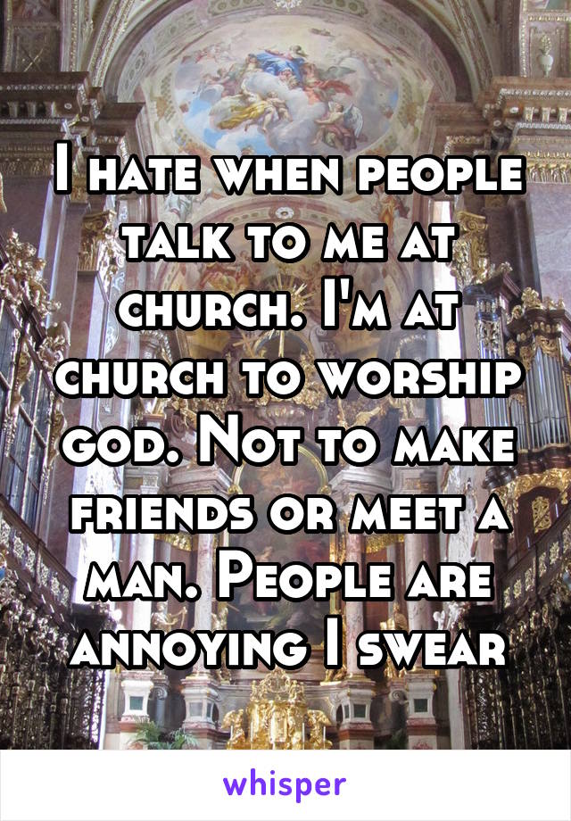 I hate when people talk to me at church. I'm at church to worship god. Not to make friends or meet a man. People are annoying I swear