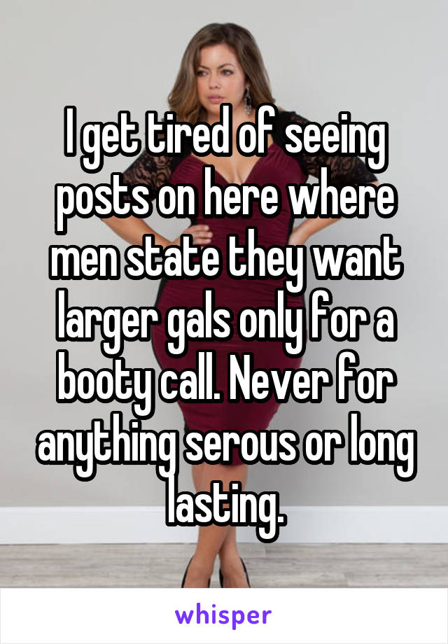 I get tired of seeing posts on here where men state they want larger gals only for a booty call. Never for anything serous or long lasting.