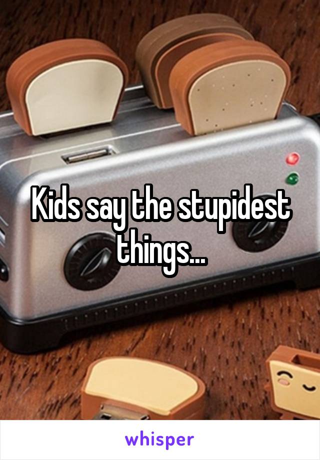 Kids say the stupidest things...