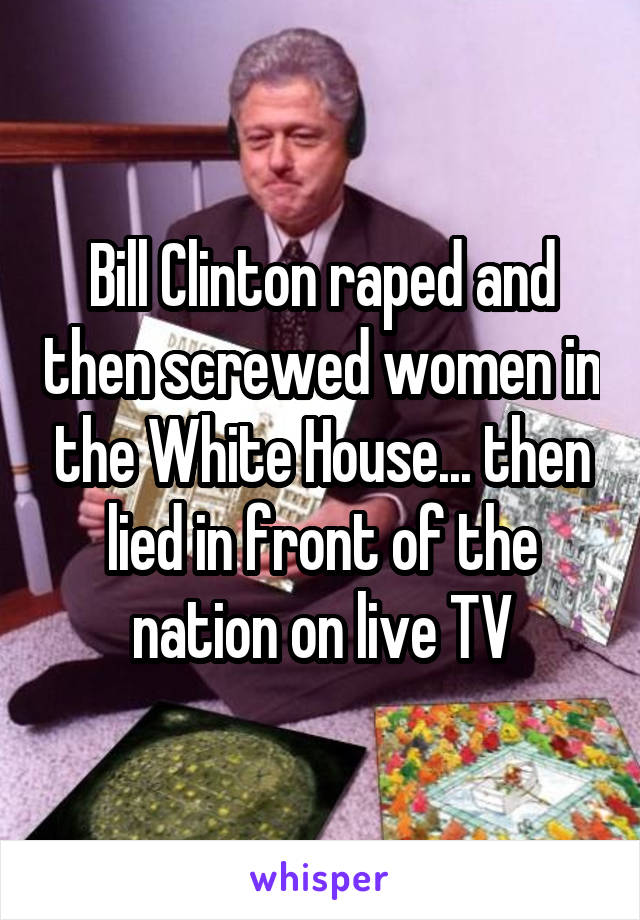 Bill Clinton raped and then screwed women in the White House... then lied in front of the nation on live TV