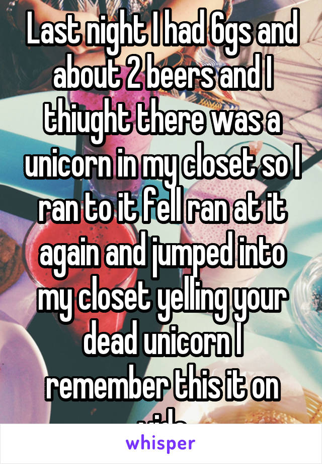 Last night I had 6gs and about 2 beers and I thiught there was a unicorn in my closet so I ran to it fell ran at it again and jumped into my closet yelling your dead unicorn I remember this it on vide