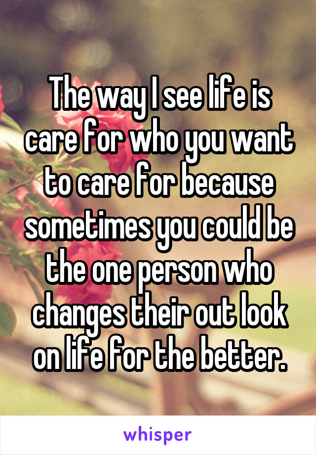 The way I see life is care for who you want to care for because sometimes you could be the one person who changes their out look on life for the better.