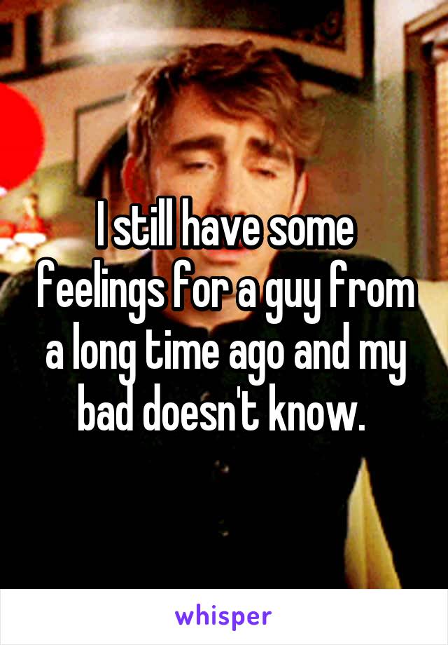 I still have some feelings for a guy from a long time ago and my bad doesn't know. 