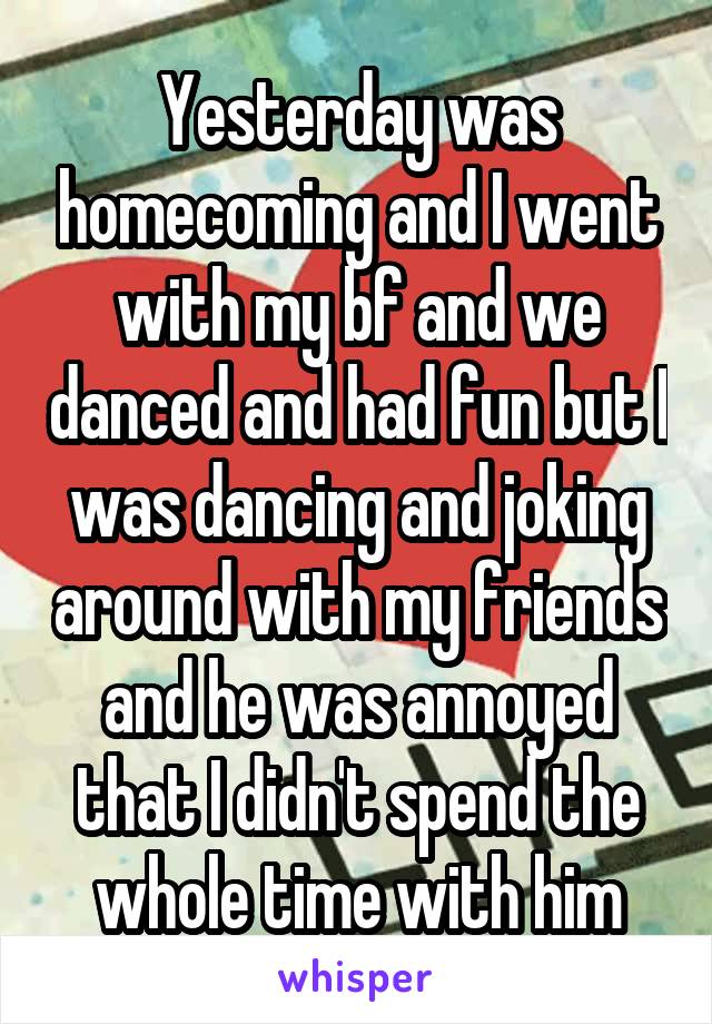 Yesterday was homecoming and I went with my bf and we danced and had fun but I was dancing and joking around with my friends and he was annoyed that I didn't spend the whole time with him