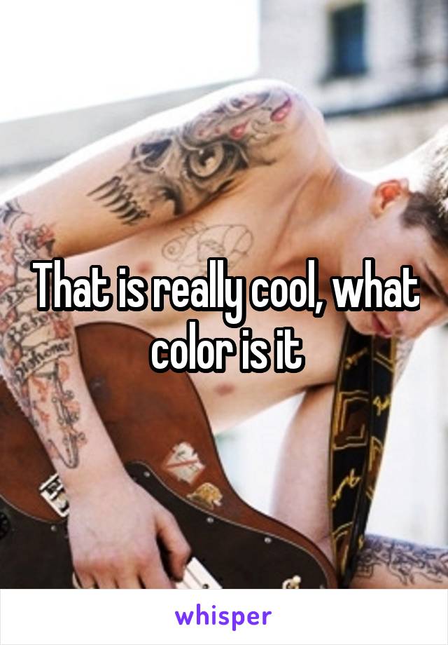 That is really cool, what color is it