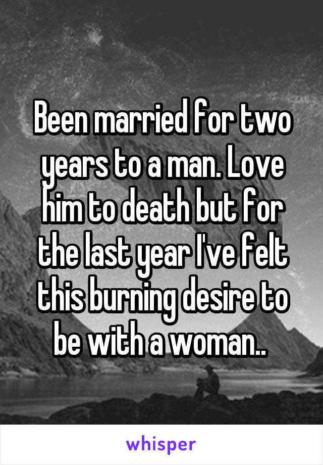 Been married for two years to a man. Love him to death but for the last year I've felt this burning desire to be with a woman.. 