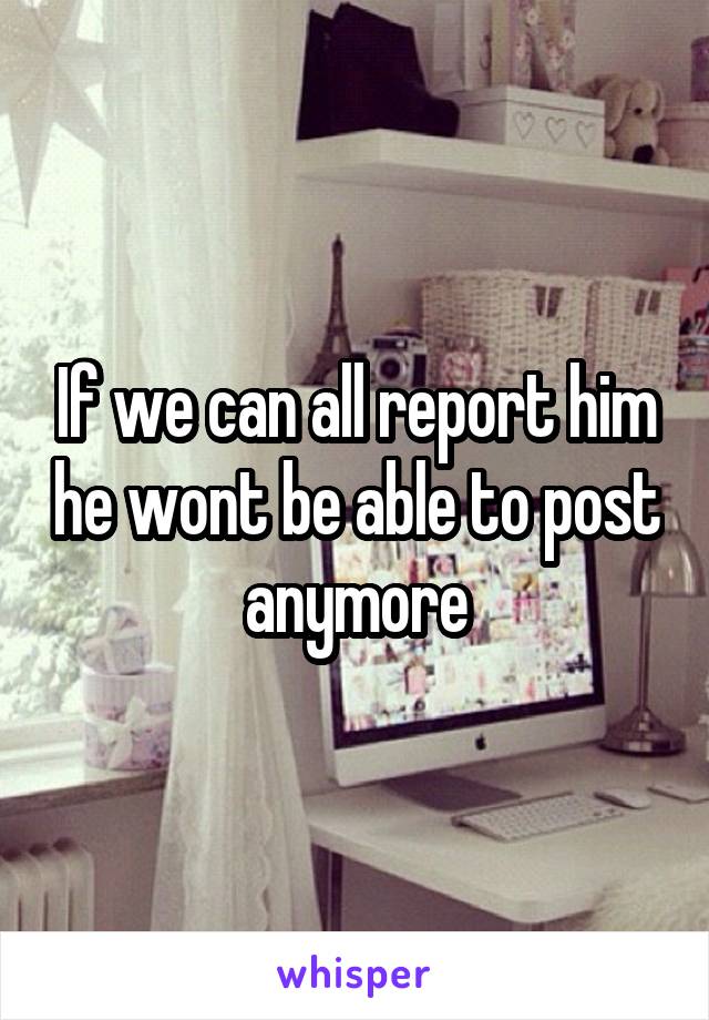 If we can all report him he wont be able to post anymore