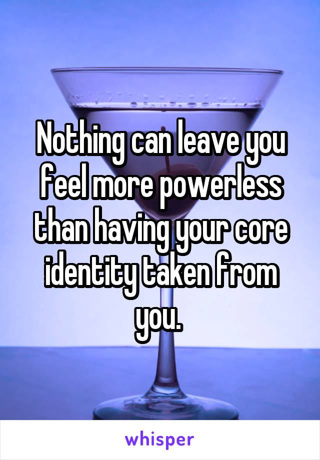Nothing can leave you feel more powerless than having your core identity taken from you. 