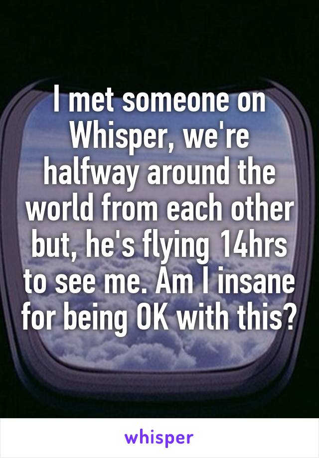 I met someone on Whisper, we're halfway around the world from each other but, he's flying 14hrs to see me. Am I insane for being OK with this? 