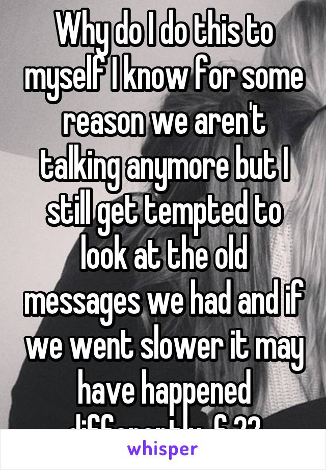 Why do I do this to myself I know for some reason we aren't talking anymore but I still get tempted to look at the old messages we had and if we went slower it may have happened differently  f 22