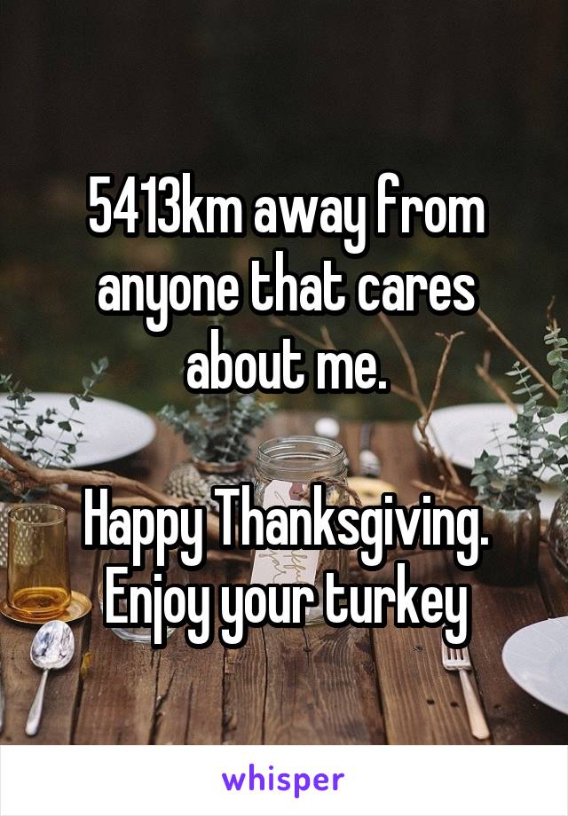5413km away from anyone that cares about me.

Happy Thanksgiving. Enjoy your turkey