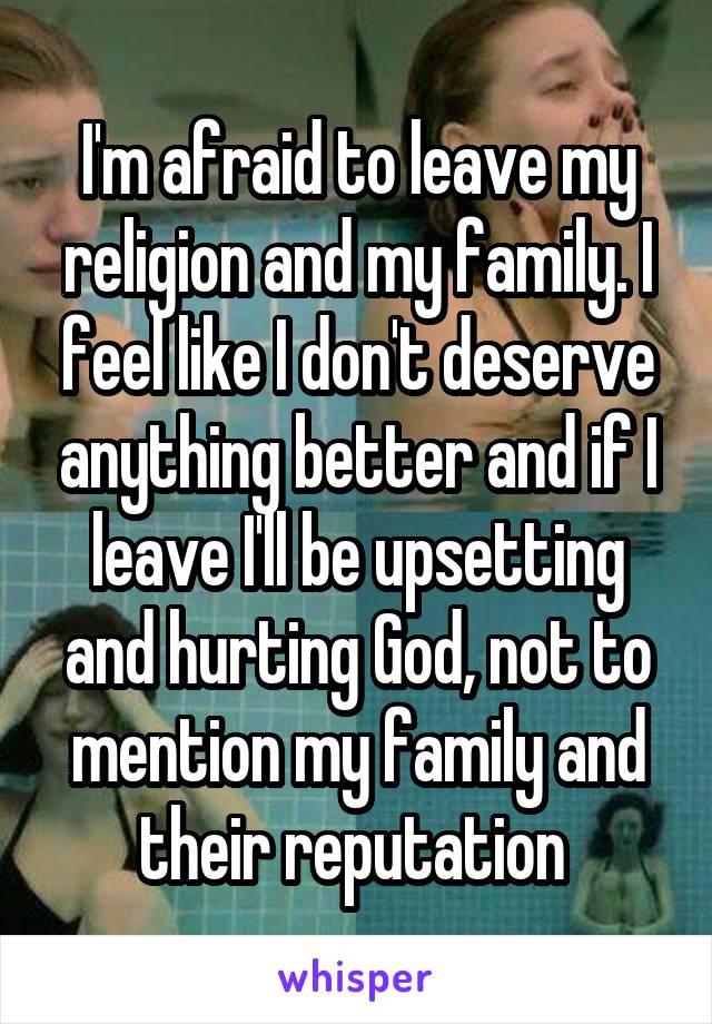 I'm afraid to leave my religion and my family. I feel like I don't deserve anything better and if I leave I'll be upsetting and hurting God, not to mention my family and their reputation 