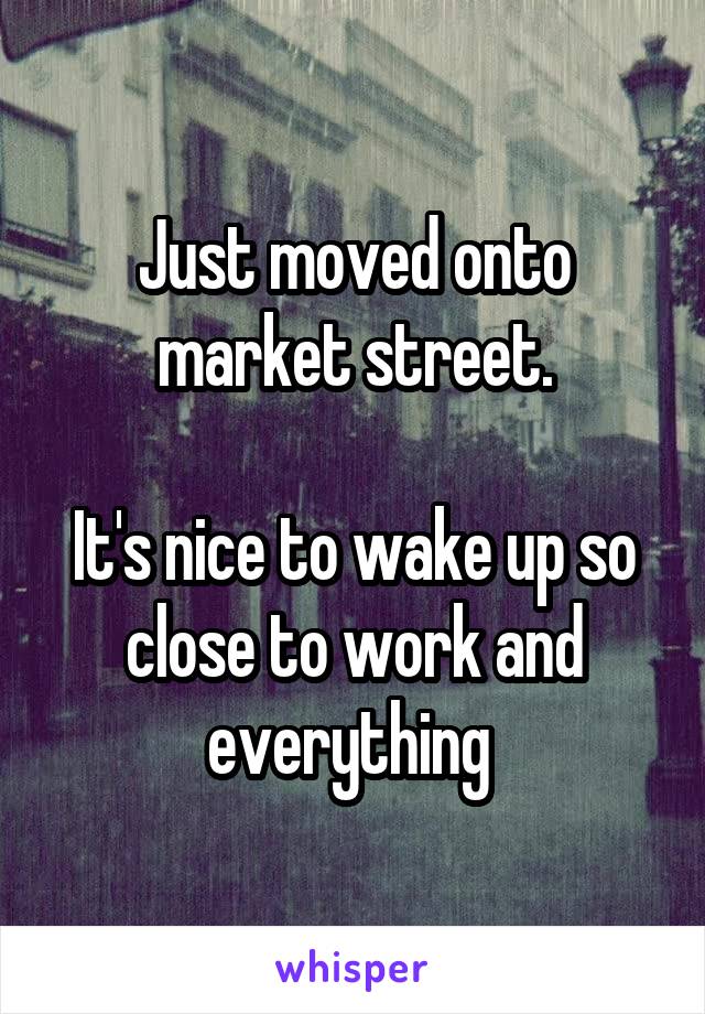 Just moved onto market street.

It's nice to wake up so close to work and everything 