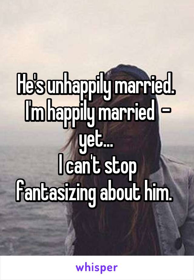 He's unhappily married.  I'm happily married  - yet... 
I can't stop fantasizing about him.  