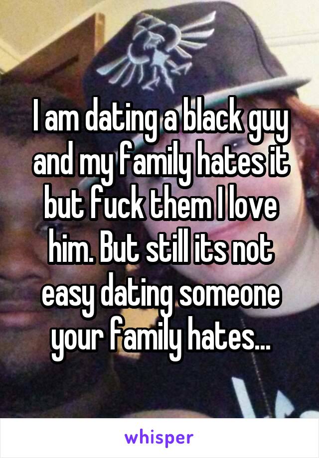 I am dating a black guy and my family hates it but fuck them I love him. But still its not easy dating someone your family hates...