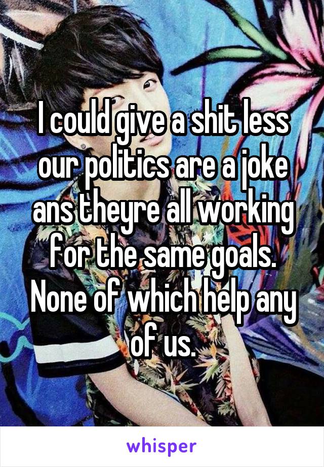 I could give a shit less our politics are a joke ans theyre all working for the same goals. None of which help any of us.